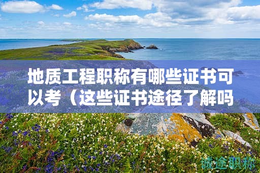 地质工程职称有哪些证书可以考（这些证书途径了解吗）