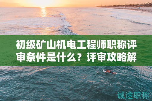 初级矿山机电工程师职称评审条件是什么？评审攻略解析