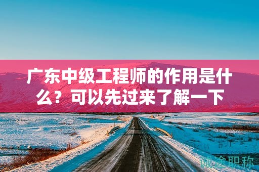 广东中级工程师的作用是什么？可以先过来了解一下