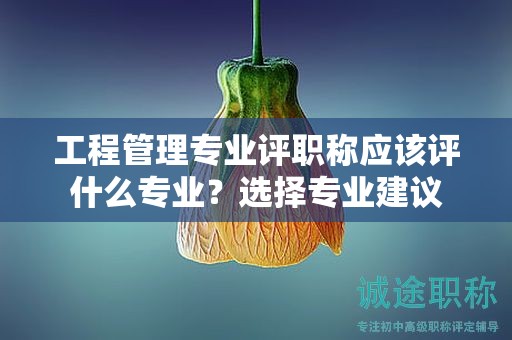 工程管理专业评职称应该评什么专业？选择专业建议