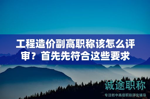 工程造价副高职称该怎么评审？首先先符合这些要求