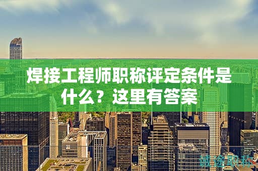 焊接工程师职称评定条件是什么？这里有答案