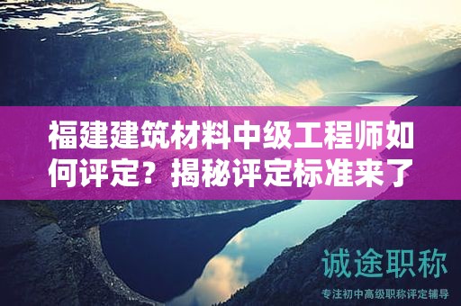 福建建筑材料中级工程师如何评定？揭秘评定标准来了