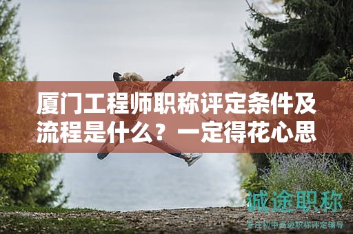 厦门工程师职称评定条件及流程是什么？一定得花心思