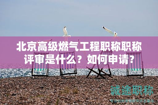 北京高级燃气工程职称评审流程怎么样？如何申请？