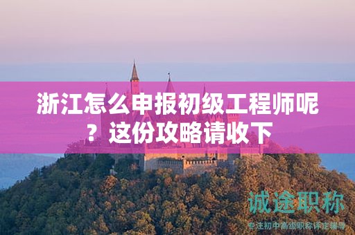 浙江怎么申报初级工程师呢？这份攻略请收下