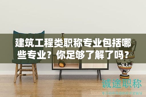 建筑工程类职称专业包括哪些专业？你足够了解了吗？