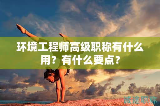 环境工程师高级职称有什么用？有什么要点？