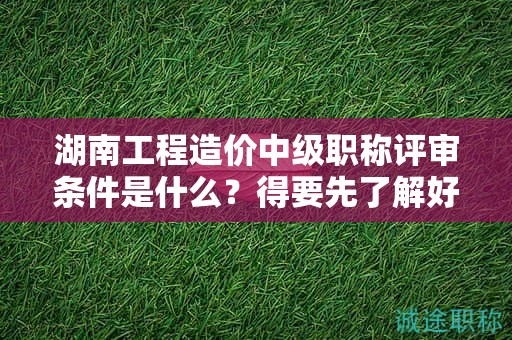 湖南工程造价中级职称评审条件是什么？得要先了解好