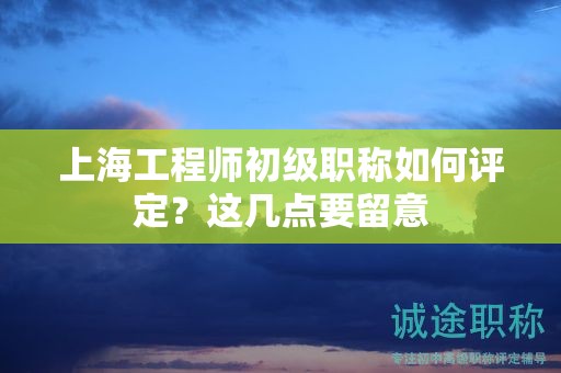 上海工程师初级职称如何评定，这几点要留意