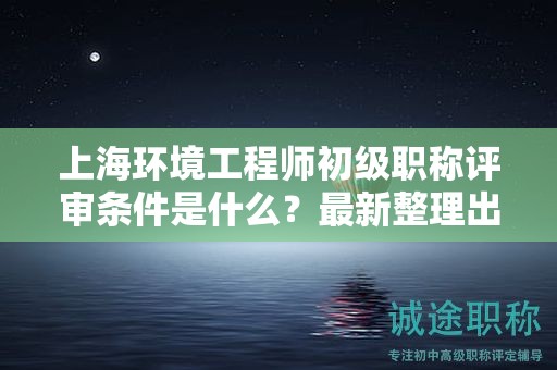 上海环境工程师初级职称评审条件是什么，最新整理出来了