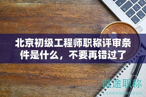 北京初级工程师职称评审条件是什么，不要再错过了