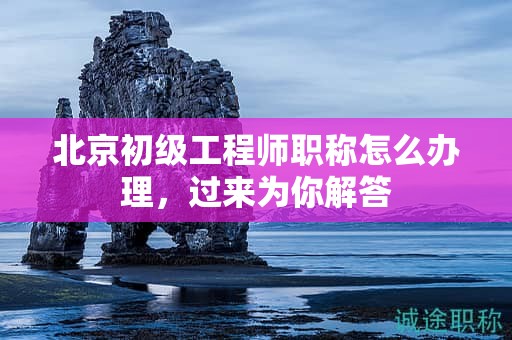 北京初级工程师职称怎么办理，过来为你解答
