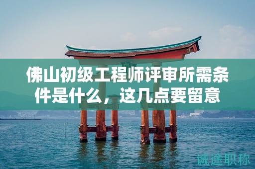 佛山初级工程师评审所需条件是什么，这几点要留意