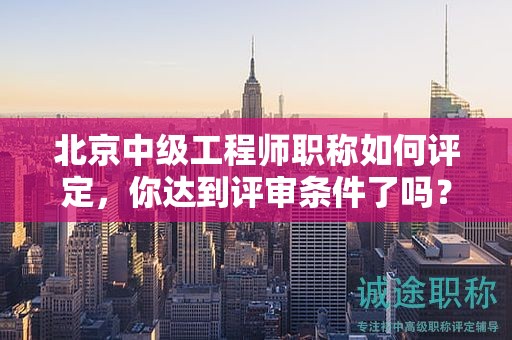 北京中级工程师职称如何评定，你达到评审条件了吗？