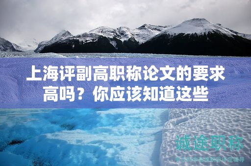 上海评副高职称论文的要求高吗，你应该知道这些