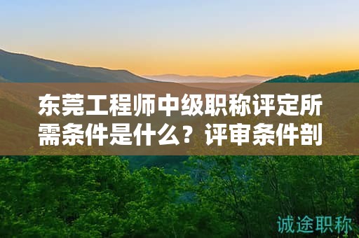 『东莞工程师中级职称评定所需条件是什么，评审条件剖析』
