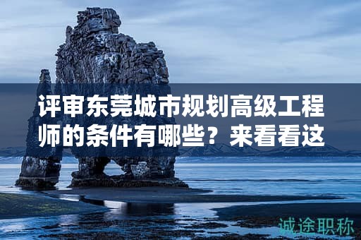 评审东莞城市规划高级工程师的条件有哪些？来看看这份要求与详情