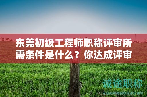 『东莞初级工程师职称评审所需条件是什么，你达成评审条件了吗』