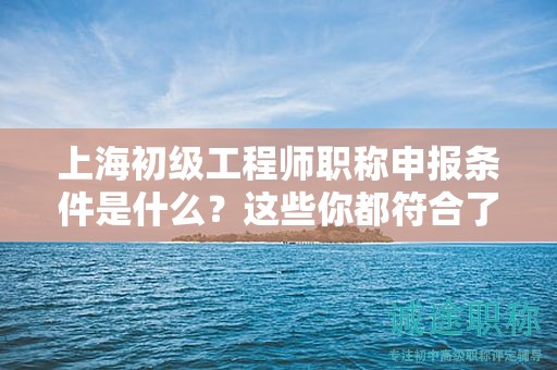 上海初级工程师职称申报条件是什么、这些你都符合了吗？