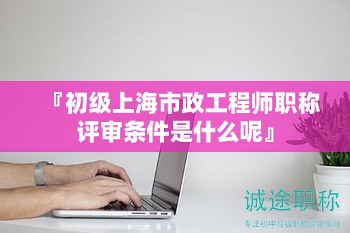 『初级上海市政工程师职称评审条件是什么呢』