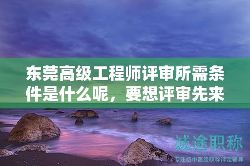 东莞高级工程师评审所需条件是什么呢，要想评审先来看看