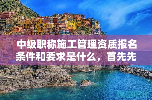 中级职称施工管理资质报名条件和要求是什么，首先先符合这些条件