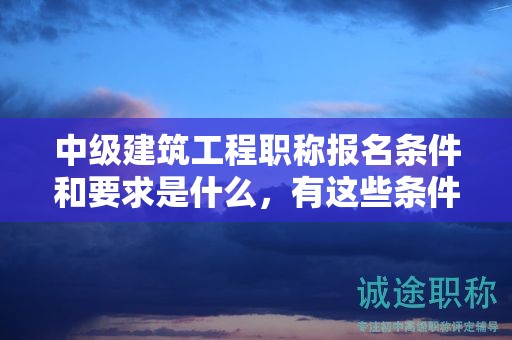 中级建筑工程职称报名条件和要求是什么，有这些条件和要求哦