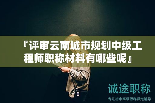 『评审云南城市规划中级工程师职称材料有哪些呢』