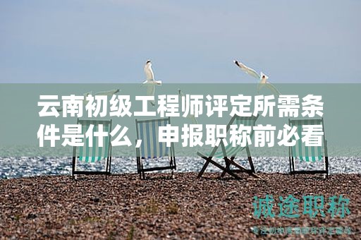 云南初级工程师评定所需条件是什么，申报职称前必看