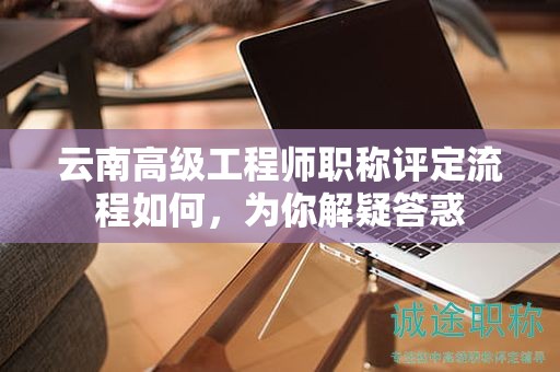 云南高级工程师职称评定流程如何，为你解疑答惑