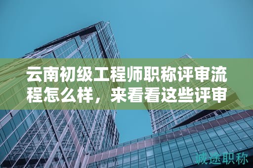 云南初级工程师职称评审流程怎么样，来看看这些评审流程