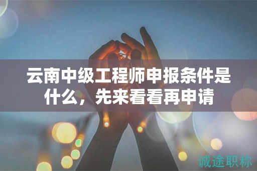 云南中级工程师申报条件是什么，先来看看再申请
