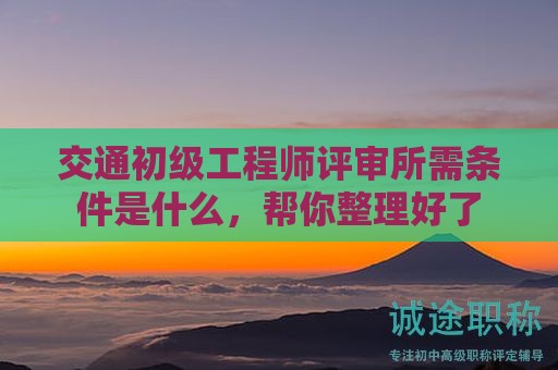 交通初级工程师评审所需条件是什么，帮你整理好了