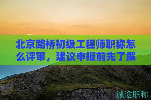 北京路桥初级工程师职称怎么评审，建议申报前先了解