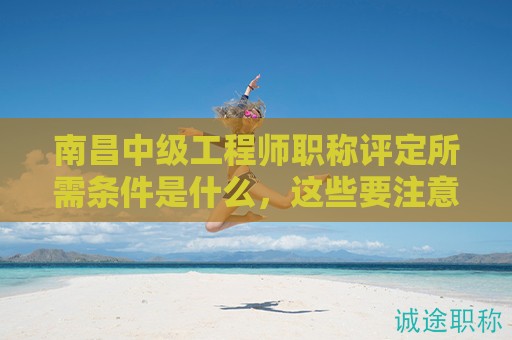南昌中级工程师职称评定所需条件是什么，这些要注意