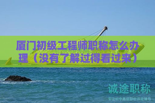 厦门初级工程师职称怎么办理（没有了解过得看过来）