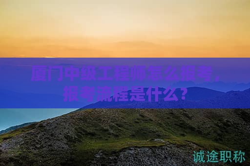 厦门中级工程师怎么报考，报考流程是什么？