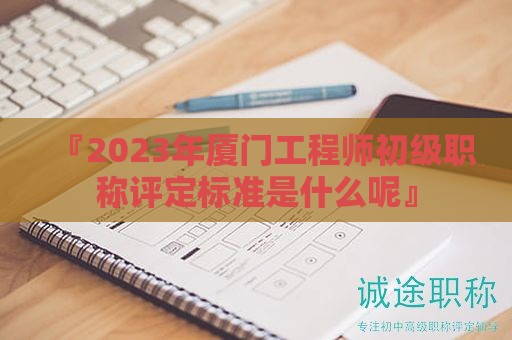 『2024年厦门工程师初级职称评定标准是什么呢』