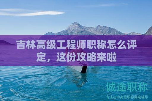 吉林高级工程师职称怎么评定，这份攻略来啦