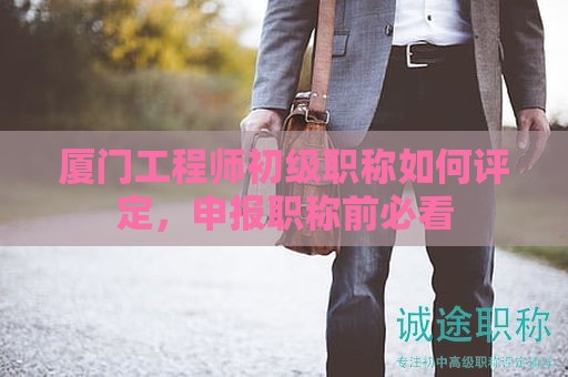 厦门工程师初级职称如何评定，申报职称前必看