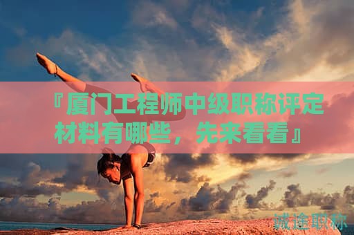 『厦门工程师中级职称评定材料有哪些，先来看看』