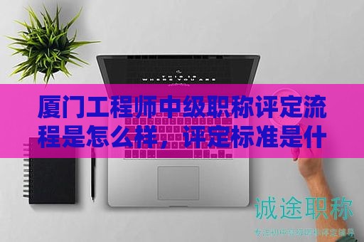 厦门工程师中级职称评定流程是怎么样，评定标准是什么