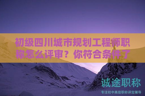 四川城市规划工程师初级职称怎么评审？你符合条件了吗？