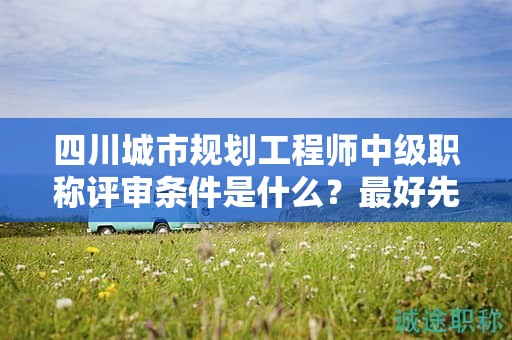 四川城市规划工程师中级职称评审条件是什么？最好先提前了解
