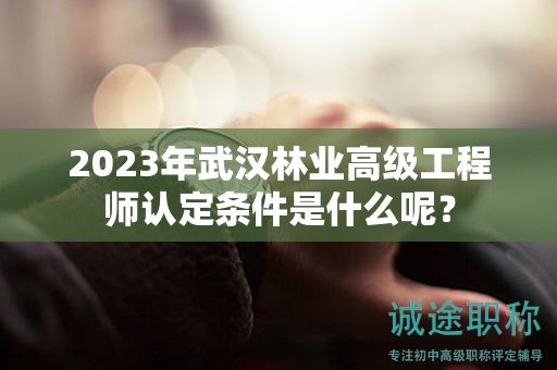 2023年武汉林业高级工程师认定条件是什么呢？