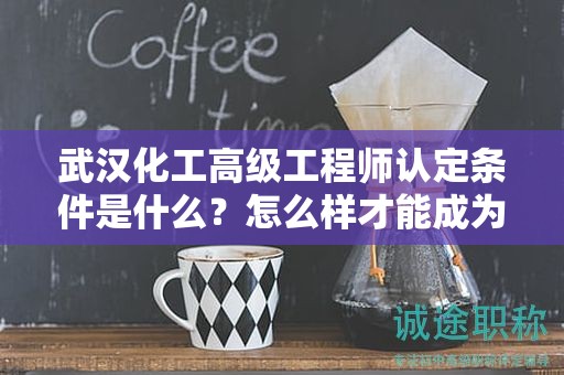 武汉化工高级工程师认定条件是什么？怎么样才能成为？
