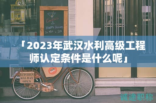 「2023年武汉水利高级工程师认定条件是什么呢」