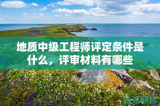 地质中级工程师评定条件是什么，评审材料有哪些