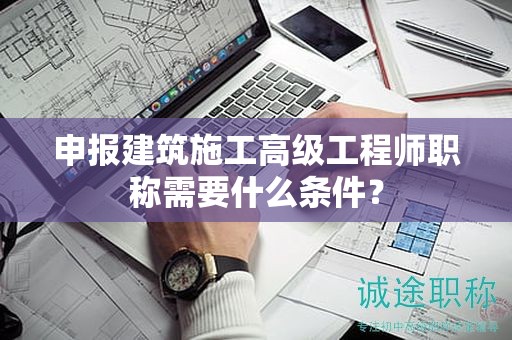 申报建筑施工高级工程师职称需要什么条件？